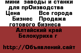 мини- заводы и станки для прОизводства  › Цена ­ 100 - Все города Бизнес » Продажа готового бизнеса   . Алтайский край,Белокуриха г.